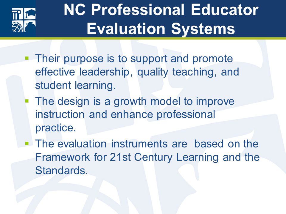 NC Professional Educator Evaluation Systems  Their purpose is to support and promote effective leadership, quality teaching, and student learning.