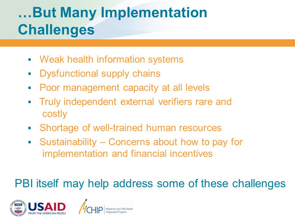 …But Many Implementation Challenges  Weak health information systems  Dysfunctional supply chains  Poor management capacity at all levels  Truly independent external verifiers rare and costly  Shortage of well-trained human resources  Sustainability – Concerns about how to pay for implementation and financial incentives PBI itself may help address some of these challenges