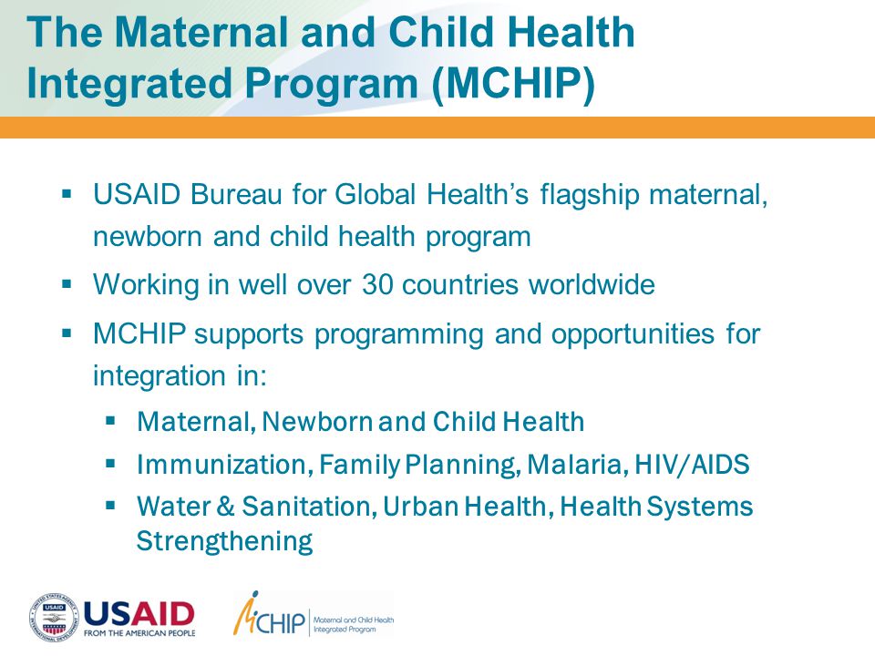 The Maternal and Child Health Integrated Program (MCHIP)  USAID Bureau for Global Health’s flagship maternal, newborn and child health program  Working in well over 30 countries worldwide  MCHIP supports programming and opportunities for integration in:  Maternal, Newborn and Child Health  Immunization, Family Planning, Malaria, HIV/AIDS  Water & Sanitation, Urban Health, Health Systems Strengthening