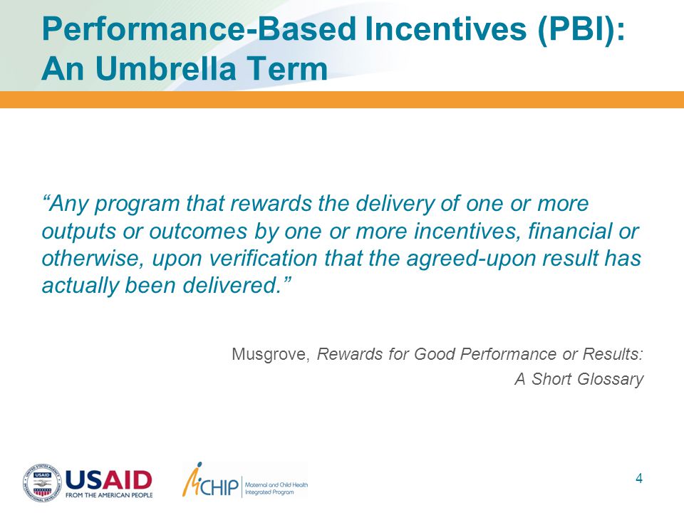 Performance-Based Incentives (PBI): An Umbrella Term Any program that rewards the delivery of one or more outputs or outcomes by one or more incentives, financial or otherwise, upon verification that the agreed-upon result has actually been delivered. Musgrove, Rewards for Good Performance or Results: A Short Glossary 4