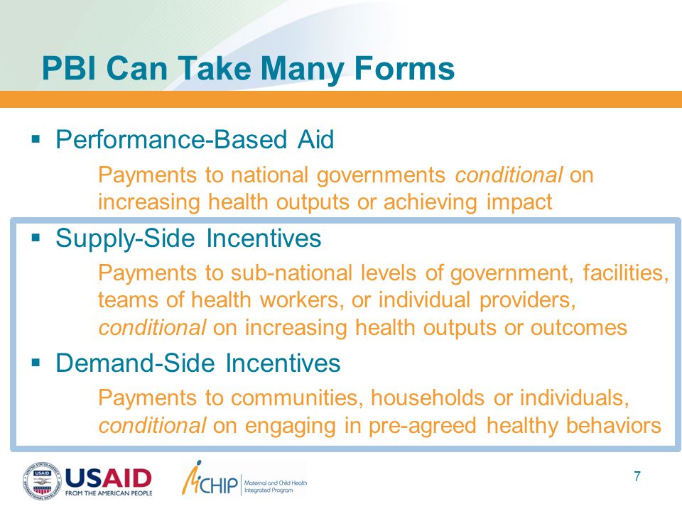 7  Performance-Based Aid Payments to national governments conditional on increasing health outputs or achieving impact  Supply-Side Incentives Payments to sub-national levels of government, facilities, teams of health workers, or individual providers, conditional on increasing health outputs or outcomes  Demand-Side Incentives Payments to communities, households or individuals, conditional on engaging in pre-agreed healthy behaviors PBI Can Take Many Forms