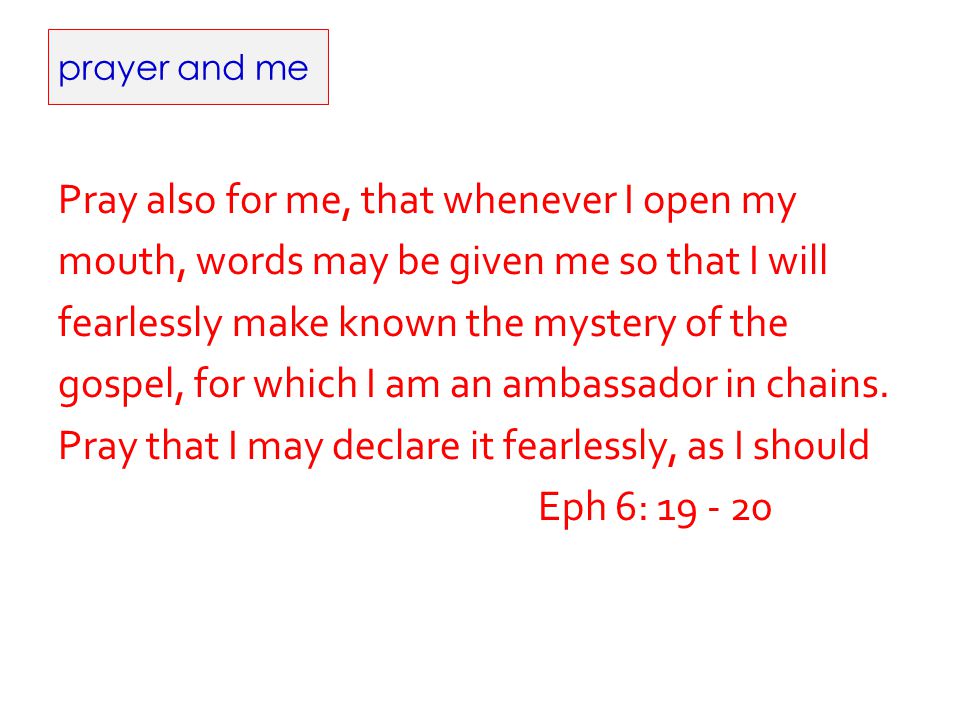 prayer and me Pray also for me, that whenever I open my mouth, words may be given me so that I will fearlessly make known the mystery of the gospel, for which I am an ambassador in chains.