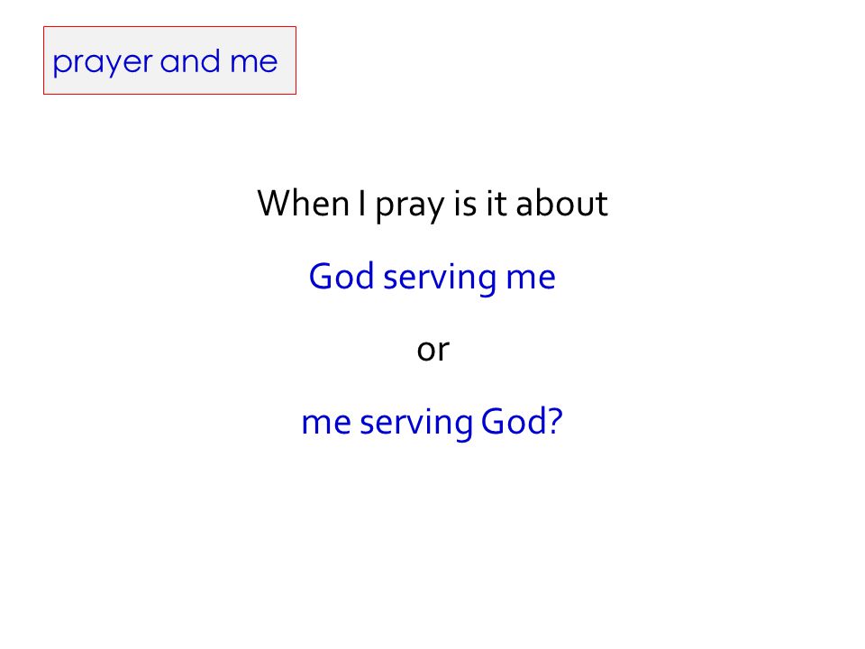 prayer and me When I pray is it about God serving me or me serving God