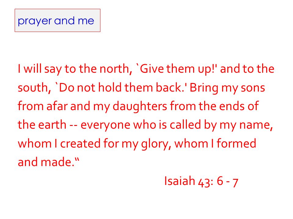 prayer and me I will say to the north, `Give them up! and to the south, `Do not hold them back. Bring my sons from afar and my daughters from the ends of the earth -- everyone who is called by my name, whom I created for my glory, whom I formed and made. Isaiah 43: 6 - 7