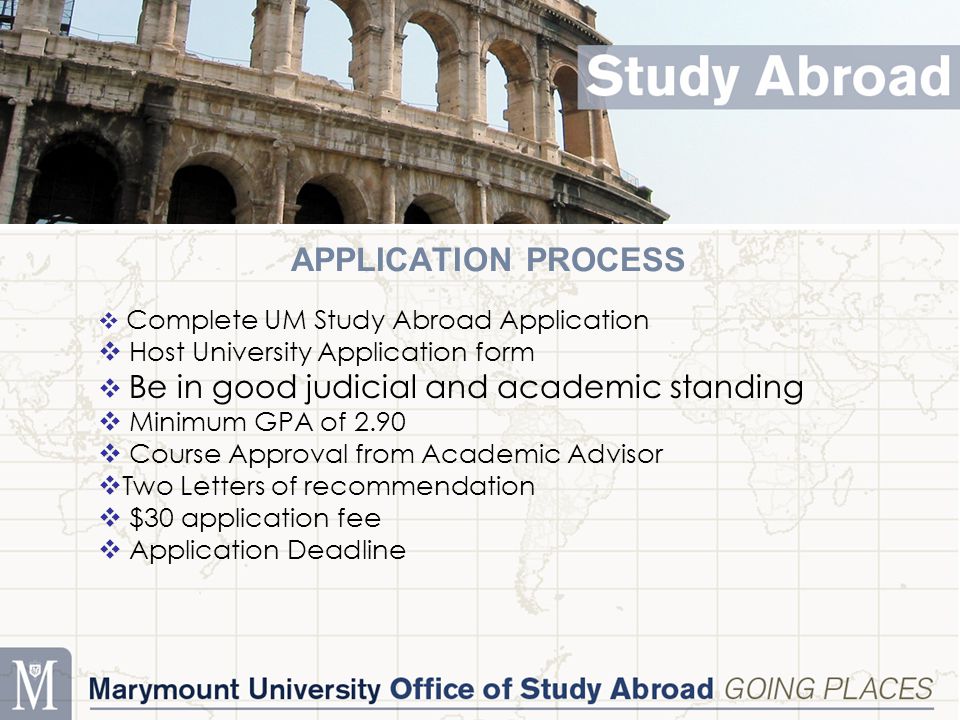 APPLICATION PROCESS  Complete UM Study Abroad Application  Host University Application form  Be in good judicial and academic standing  Minimum GPA of 2.90  Course Approval from Academic Advisor  Two Letters of recommendation  $30 application fee  Application Deadline