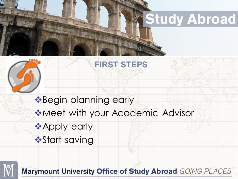 FIRST STEPS  Begin planning early  Meet with your Academic Advisor  Apply early  Start saving