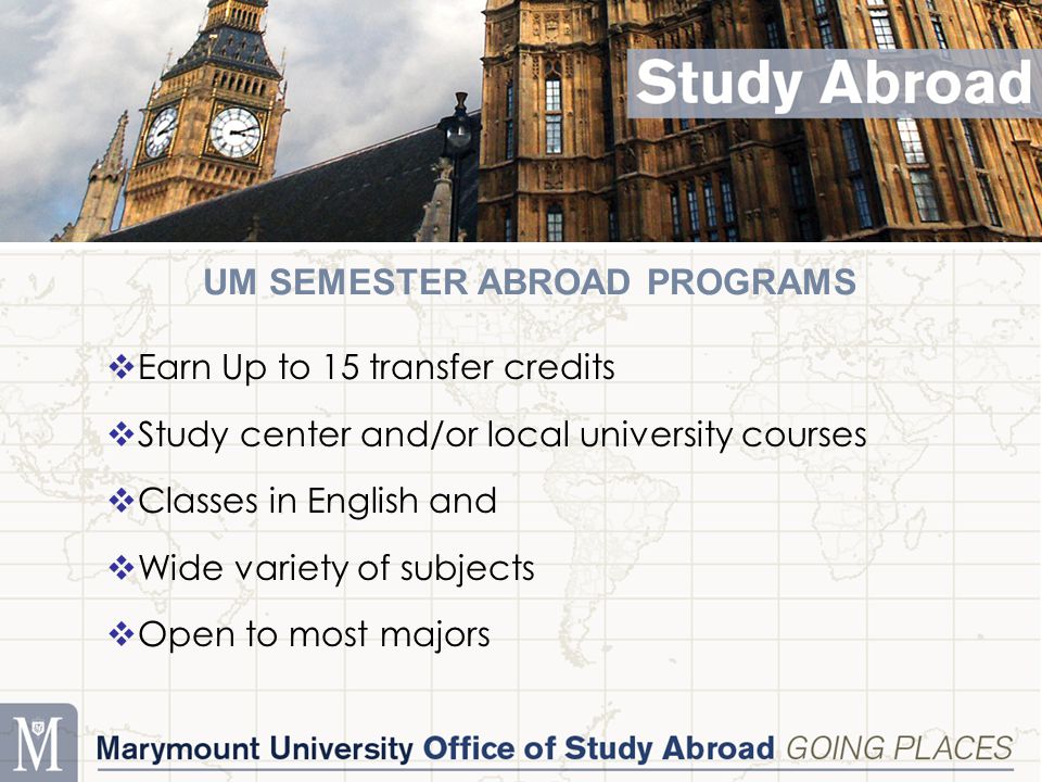 UM SEMESTER ABROAD PROGRAMS  Earn Up to 15 transfer credits  Study center and/or local university courses  Classes in English and  Wide variety of subjects  Open to most majors