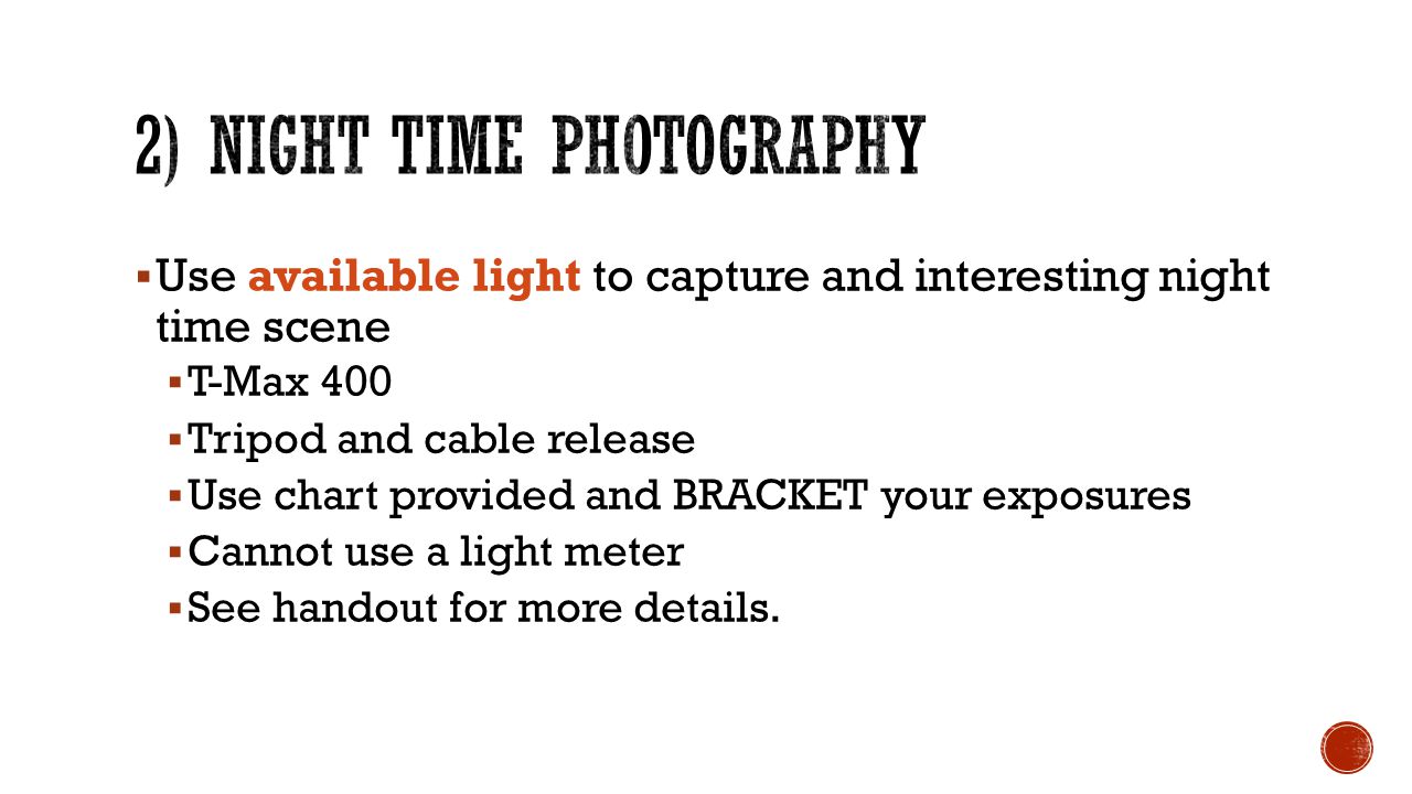  Use available light to capture and interesting night time scene  T-Max 400  Tripod and cable release  Use chart provided and BRACKET your exposures  Cannot use a light meter  See handout for more details.