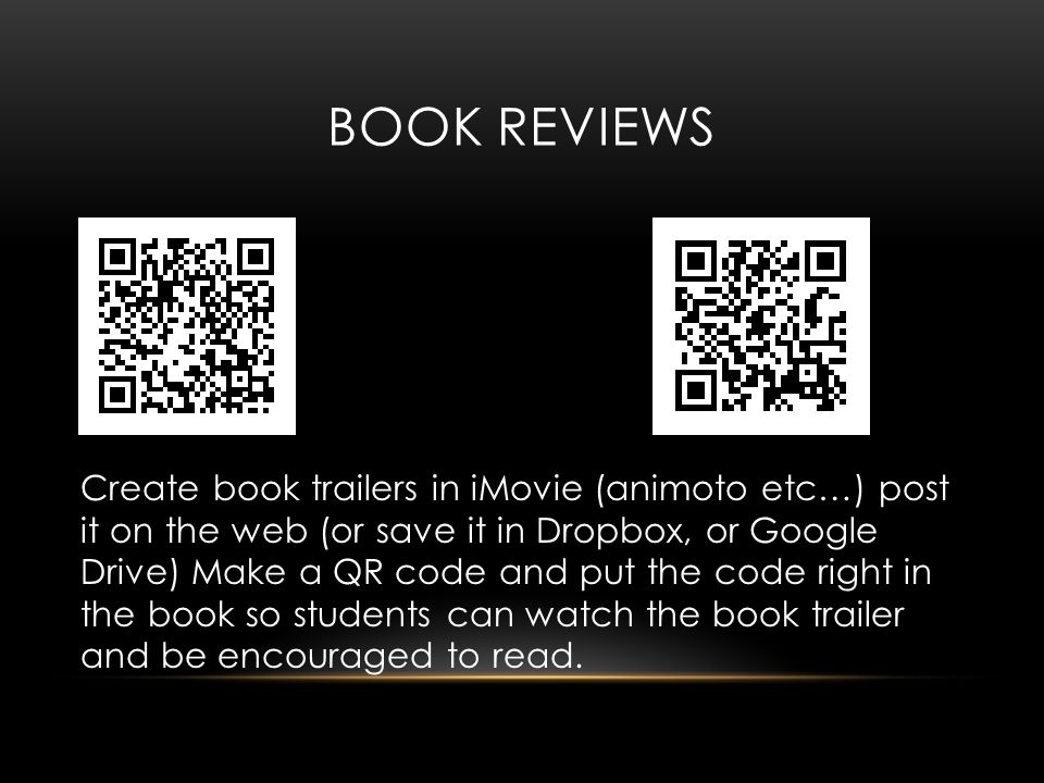 BOOK REVIEWS Create book trailers in iMovie (animoto etc…) post it on the web (or save it in Dropbox, or Google Drive) Make a QR code and put the code right in the book so students can watch the book trailer and be encouraged to read.