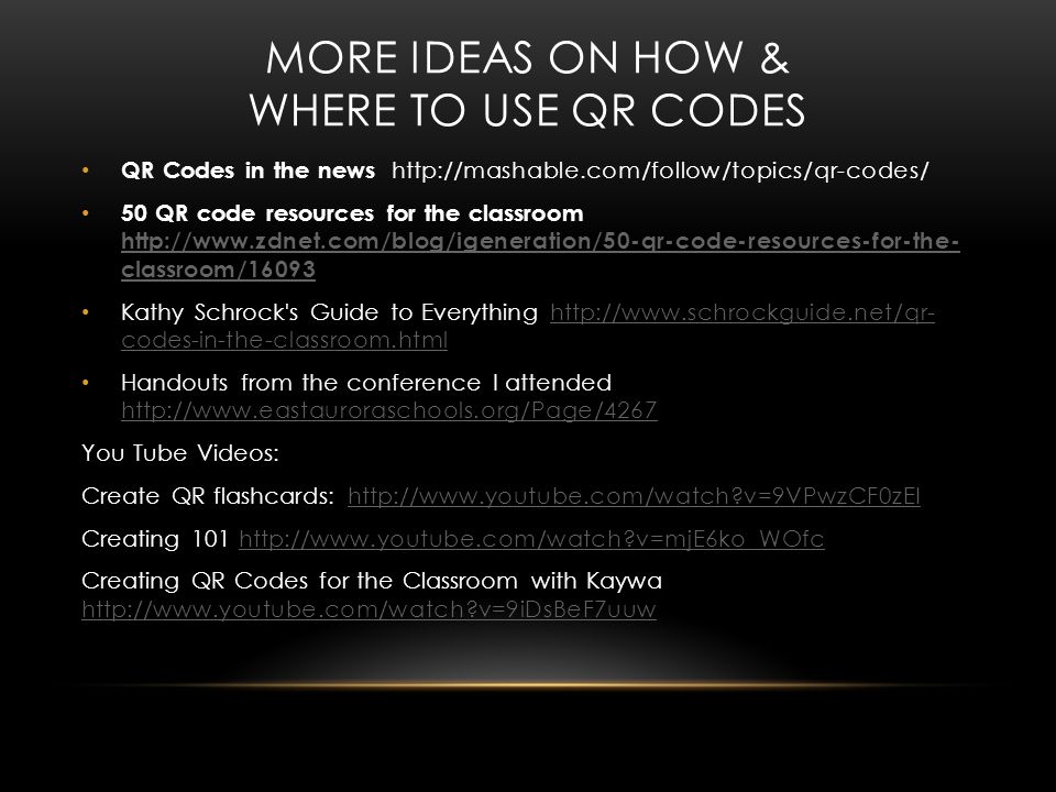 MORE IDEAS ON HOW & WHERE TO USE QR CODES QR Codes in the news   50 QR code resources for the classroom   classroom/ classroom/16093 Kathy Schrock s Guide to Everything   codes-in-the-classroom.htmlhttp://  codes-in-the-classroom.html Handouts from the conference I attended     You Tube Videos: Create QR flashcards:   v=9VPwzCF0zEIhttp://  v=9VPwzCF0zEI Creating v=mjE6ko_WOfchttp://  v=mjE6ko_WOfc Creating QR Codes for the Classroom with Kaywa   v=9iDsBeF7uuw   v=9iDsBeF7uuw