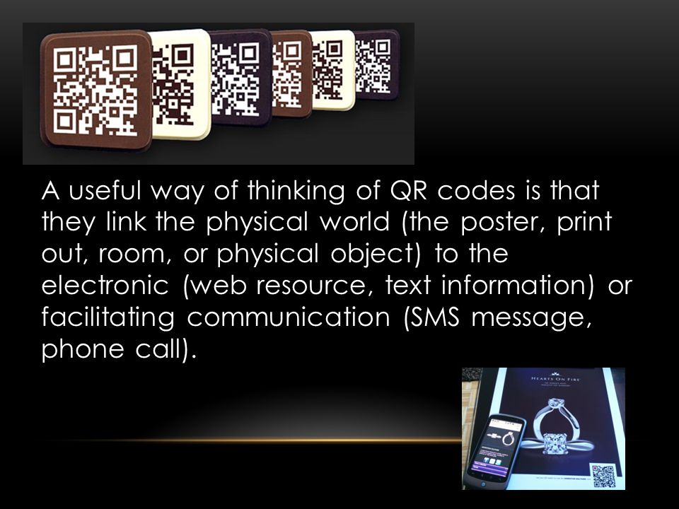 A useful way of thinking of QR codes is that they link the physical world (the poster, print out, room, or physical object) to the electronic (web resource, text information) or facilitating communication (SMS message, phone call).