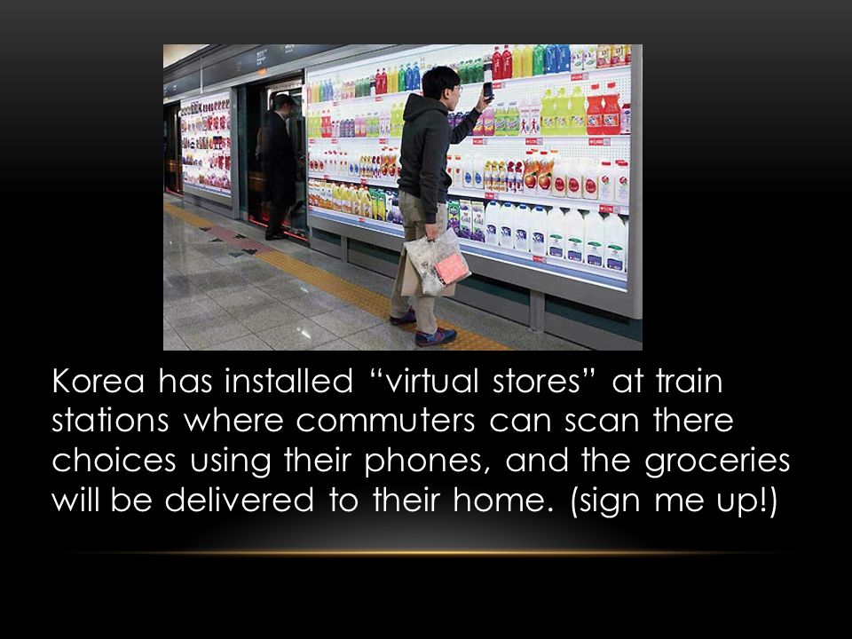 Korea has installed virtual stores at train stations where commuters can scan there choices using their phones, and the groceries will be delivered to their home.