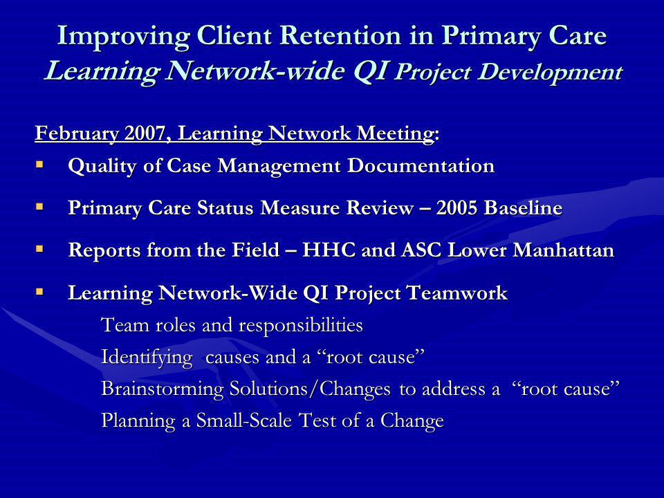 Improving Client Retention in Primary Care Learning Network-wide QI Project Development February 2007, Learning Network Meeting:  Quality of Case Management Documentation  Primary Care Status Measure Review – 2005 Baseline  Reports from the Field – HHC and ASC Lower Manhattan  Learning Network-Wide QI Project Teamwork Team roles and responsibilities Identifying causes and a root cause Brainstorming Solutions/Changes to address a root cause Planning a Small-Scale Test of a Change