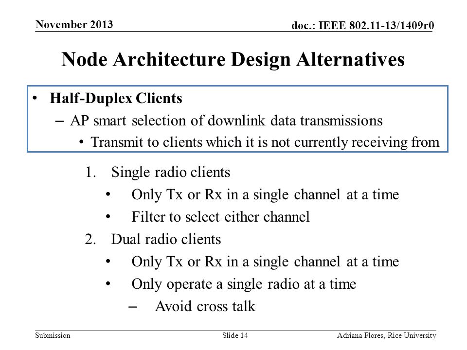 Submission doc.: IEEE /1409r0 Node Architecture Design Alternatives Slide 14Adriana Flores, Rice University November 2013 Half-Duplex Clients – AP smart selection of downlink data transmissions Transmit to clients which it is not currently receiving from 1.Single radio clients Only Tx or Rx in a single channel at a time Filter to select either channel 2.Dual radio clients Only Tx or Rx in a single channel at a time Only operate a single radio at a time – Avoid cross talk