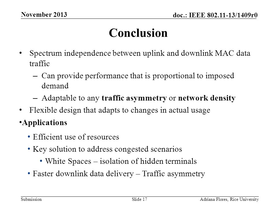 Submission doc.: IEEE /1409r0 Conclusion Spectrum independence between uplink and downlink MAC data traffic – Can provide performance that is proportional to imposed demand – Adaptable to any traffic asymmetry or network density Flexible design that adapts to changes in actual usage Applications Efficient use of resources Key solution to address congested scenarios White Spaces – isolation of hidden terminals Faster downlink data delivery – Traffic asymmetry Slide 17Adriana Flores, Rice University November 2013