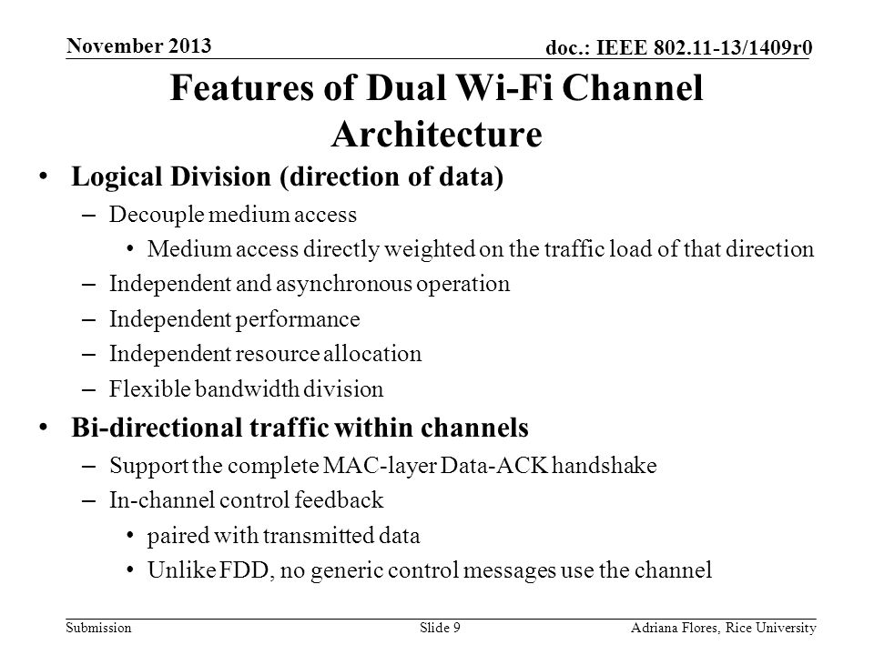 Submission doc.: IEEE /1409r0 Features of Dual Wi-Fi Channel Architecture Logical Division (direction of data) – Decouple medium access Medium access directly weighted on the traffic load of that direction – Independent and asynchronous operation – Independent performance – Independent resource allocation – Flexible bandwidth division Bi-directional traffic within channels – Support the complete MAC-layer Data-ACK handshake – In-channel control feedback paired with transmitted data Unlike FDD, no generic control messages use the channel Slide 9Adriana Flores, Rice University November 2013