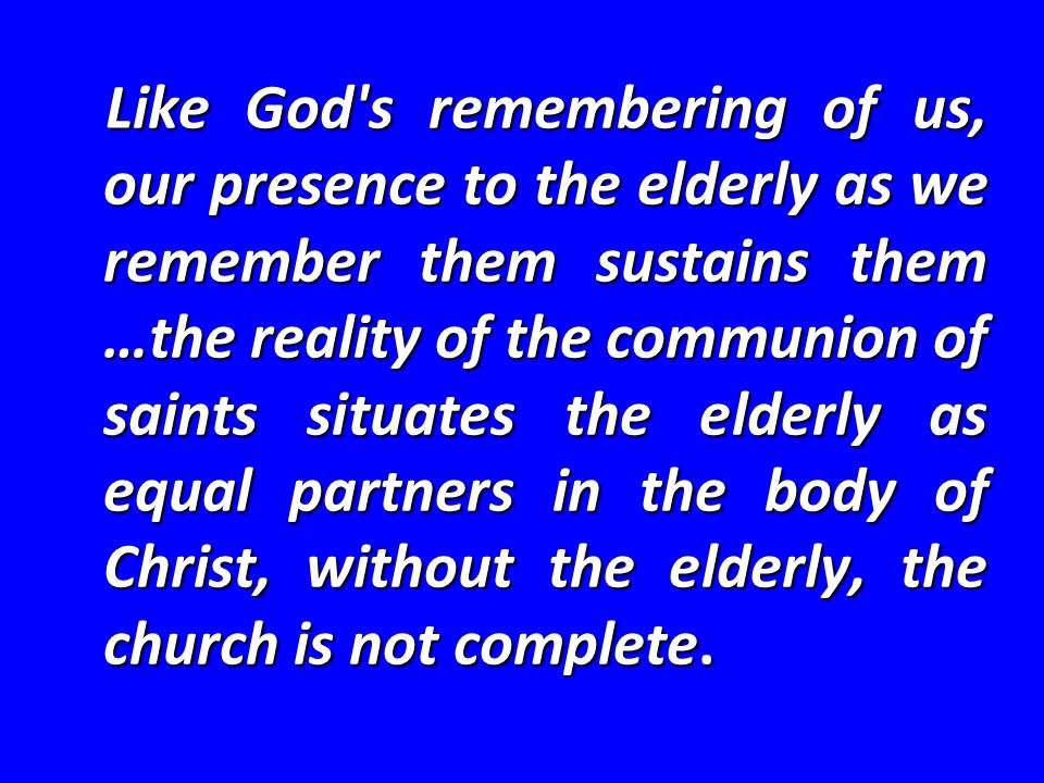 Like God s remembering of us, our presence to the elderly as we remember them sustains them …the reality of the communion of saints situates the elderly as equal partners in the body of Christ, without the elderly, the church is not complete.
