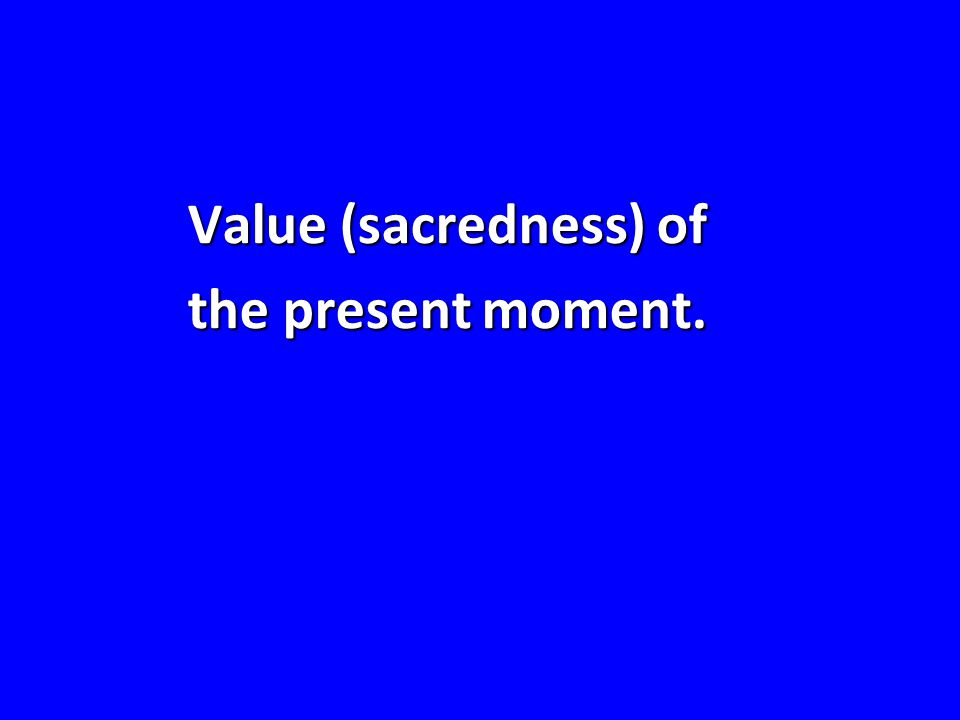 Value (sacredness) of the present moment.