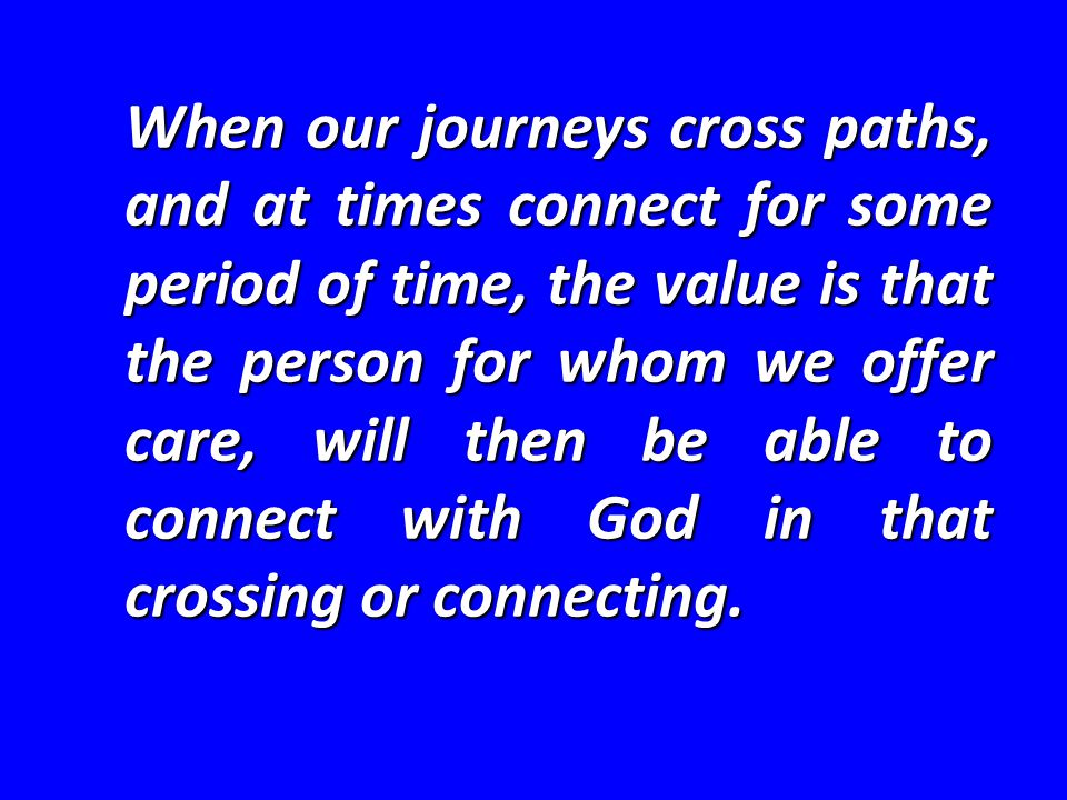 When our journeys cross paths, and at times connect for some period of time, the value is that the person for whom we offer care, will then be able to connect with God in that crossing or connecting.
