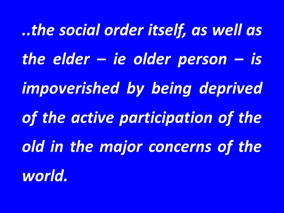 ..the social order itself, as well as the elder – ie older person – is impoverished by being deprived of the active participation of the old in the major concerns of the world.