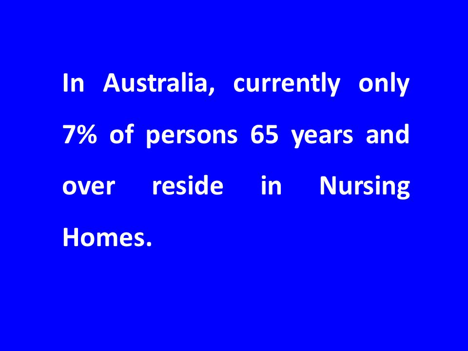 In Australia, currently only 7% of persons 65 years and over reside in Nursing Homes.