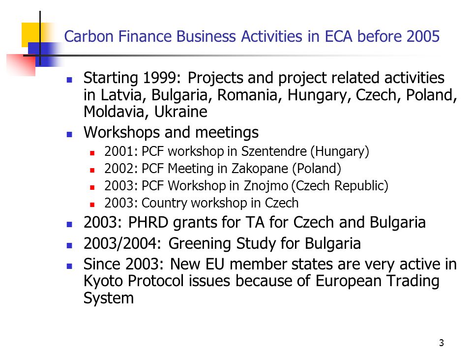 3 Carbon Finance Business Activities in ECA before 2005 Starting 1999: Projects and project related activities in Latvia, Bulgaria, Romania, Hungary, Czech, Poland, Moldavia, Ukraine Workshops and meetings 2001: PCF workshop in Szentendre (Hungary) 2002: PCF Meeting in Zakopane (Poland) 2003: PCF Workshop in Znojmo (Czech Republic) 2003: Country workshop in Czech 2003: PHRD grants for TA for Czech and Bulgaria 2003/2004: Greening Study for Bulgaria Since 2003: New EU member states are very active in Kyoto Protocol issues because of European Trading System