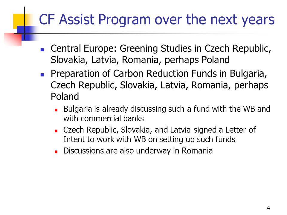4 CF Assist Program over the next years Central Europe: Greening Studies in Czech Republic, Slovakia, Latvia, Romania, perhaps Poland Preparation of Carbon Reduction Funds in Bulgaria, Czech Republic, Slovakia, Latvia, Romania, perhaps Poland Bulgaria is already discussing such a fund with the WB and with commercial banks Czech Republic, Slovakia, and Latvia signed a Letter of Intent to work with WB on setting up such funds Discussions are also underway in Romania