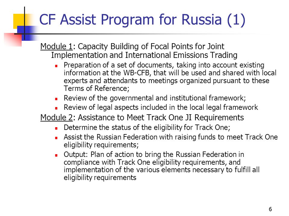 6 CF Assist Program for Russia (1) Module 1: Capacity Building of Focal Points for Joint Implementation and International Emissions Trading Preparation of a set of documents, taking into account existing information at the WB-CFB, that will be used and shared with local experts and attendants to meetings organized pursuant to these Terms of Reference; Review of the governmental and institutional framework; Review of legal aspects included in the local legal framework Module 2: Assistance to Meet Track One JI Requirements Determine the status of the eligibility for Track One; Assist the Russian Federation with raising funds to meet Track One eligibility requirements; Output: Plan of action to bring the Russian Federation in compliance with Track One eligibility requirements, and implementation of the various elements necessary to fulfill all eligibility requirements