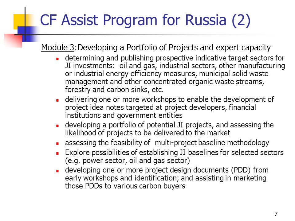 7 CF Assist Program for Russia (2) Module 3:Developing a Portfolio of Projects and expert capacity determining and publishing prospective indicative target sectors for JI investments: oil and gas, industrial sectors, other manufacturing or industrial energy efficiency measures, municipal solid waste management and other concentrated organic waste streams, forestry and carbon sinks, etc.