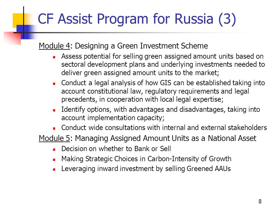 8 CF Assist Program for Russia (3) Module 4: Designing a Green Investment Scheme Assess potential for selling green assigned amount units based on sectoral development plans and underlying investments needed to deliver green assigned amount units to the market; Conduct a legal analysis of how GIS can be established taking into account constitutional law, regulatory requirements and legal precedents, in cooperation with local legal expertise; Identify options, with advantages and disadvantages, taking into account implementation capacity; Conduct wide consultations with internal and external stakeholders Module 5: Managing Assigned Amount Units as a National Asset Decision on whether to Bank or Sell Making Strategic Choices in Carbon-Intensity of Growth Leveraging inward investment by selling Greened AAUs