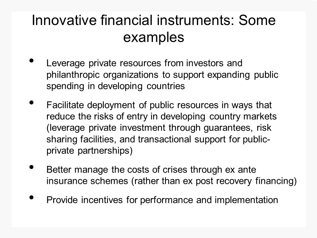 Innovative financial instruments: Some examples Leverage private resources from investors and philanthropic organizations to support expanding public spending in developing countries Facilitate deployment of public resources in ways that reduce the risks of entry in developing country markets (leverage private investment through guarantees, risk sharing facilities, and transactional support for public- private partnerships) Better manage the costs of crises through ex ante insurance schemes (rather than ex post recovery financing) Provide incentives for performance and implementation