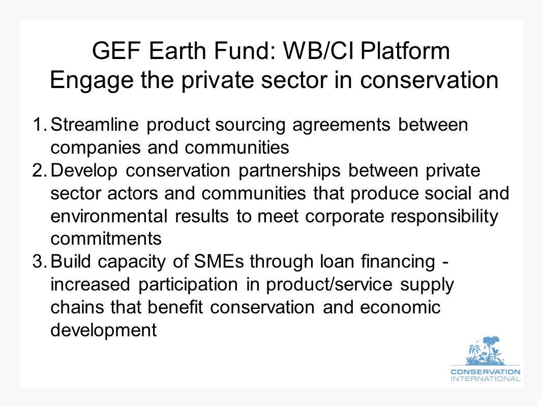 GEF Earth Fund: WB/CI Platform Engage the private sector in conservation 1.Streamline product sourcing agreements between companies and communities 2.Develop conservation partnerships between private sector actors and communities that produce social and environmental results to meet corporate responsibility commitments 3.Build capacity of SMEs through loan financing - increased participation in product/service supply chains that benefit conservation and economic development