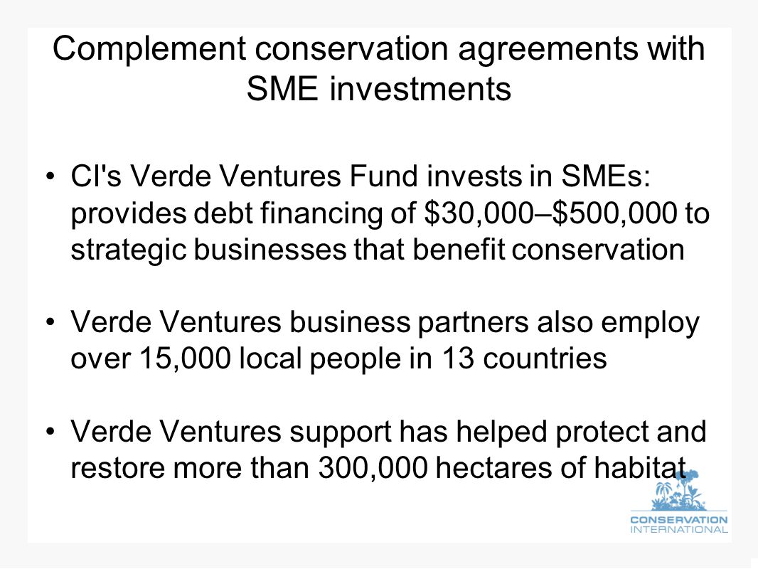 Complement conservation agreements with SME investments CI s Verde Ventures Fund invests in SMEs: provides debt financing of $30,000–$500,000 to strategic businesses that benefit conservation Verde Ventures business partners also employ over 15,000 local people in 13 countries Verde Ventures support has helped protect and restore more than 300,000 hectares of habitat