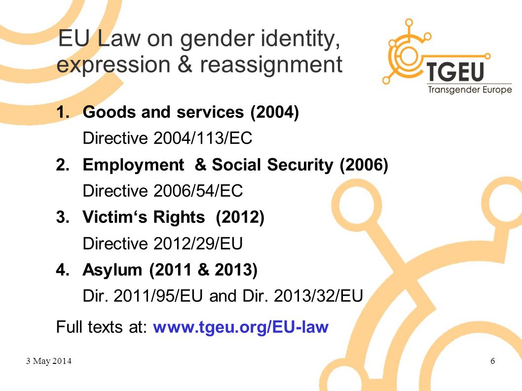 EU Law on gender identity, expression & reassignment 1.Goods and services (2004) Directive 2004/113/EC 2.Employment & Social Security (2006) Directive 2006/54/EC 3.Victim‘s Rights (2012) Directive 2012/29/EU 4.Asylum (2011 & 2013) Dir.