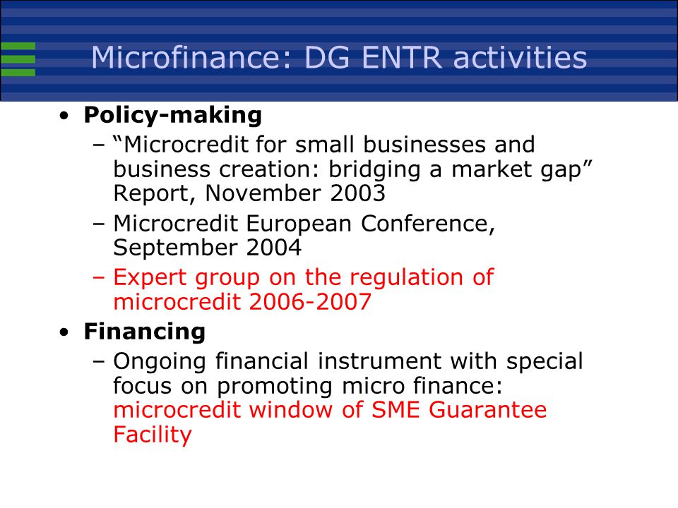 Microfinance: DG ENTR activities Policy-making – Microcredit for small businesses and business creation: bridging a market gap Report, November 2003 –Microcredit European Conference, September 2004 –Expert group on the regulation of microcredit Financing –Ongoing financial instrument with special focus on promoting micro finance: microcredit window of SME Guarantee Facility