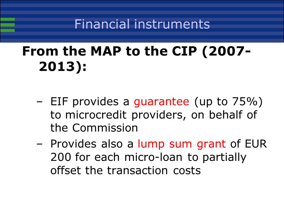 Financial instruments From the MAP to the CIP ( ): –EIF provides a guarantee (up to 75%) to microcredit providers, on behalf of the Commission –Provides also a lump sum grant of EUR 200 for each micro-loan to partially offset the transaction costs