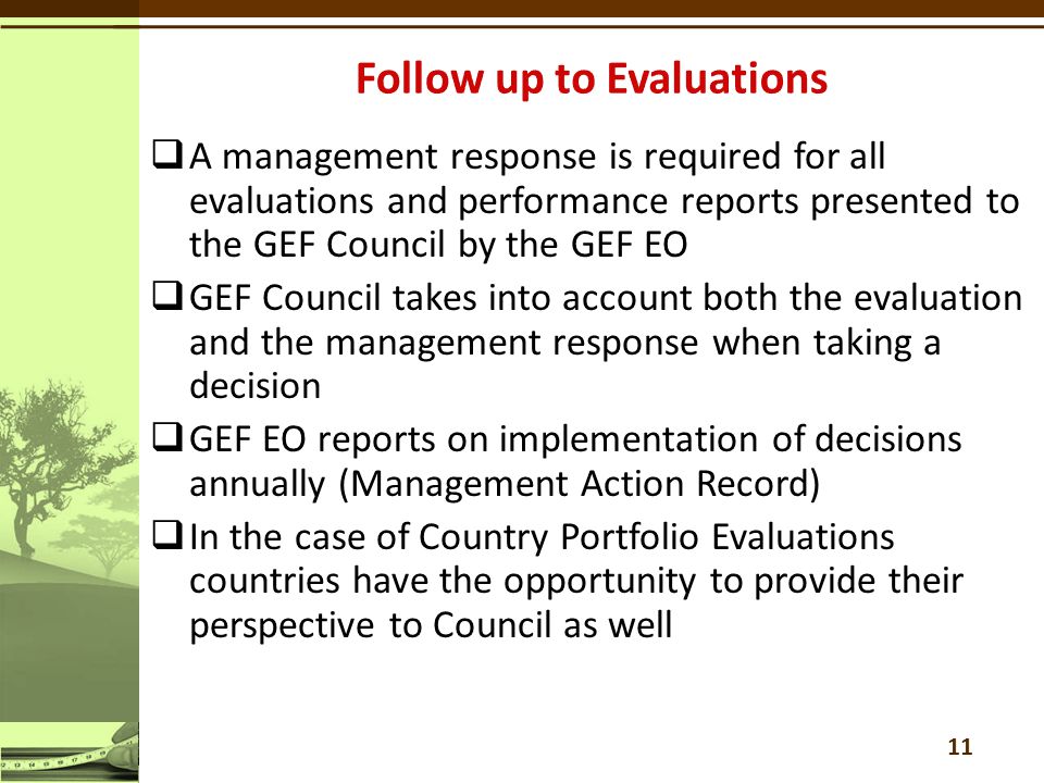  A management response is required for all evaluations and performance reports presented to the GEF Council by the GEF EO  GEF Council takes into account both the evaluation and the management response when taking a decision  GEF EO reports on implementation of decisions annually (Management Action Record)  In the case of Country Portfolio Evaluations countries have the opportunity to provide their perspective to Council as well 11