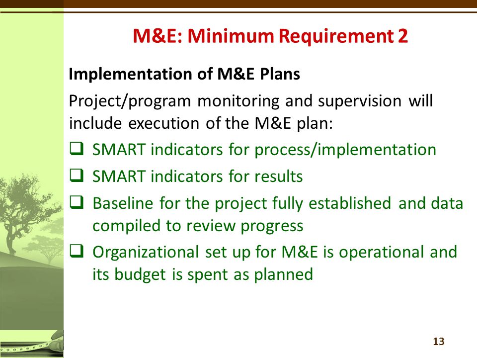 Implementation of M&E Plans Project/program monitoring and supervision will include execution of the M&E plan:  SMART indicators for process/implementation  SMART indicators for results  Baseline for the project fully established and data compiled to review progress  Organizational set up for M&E is operational and its budget is spent as planned 13