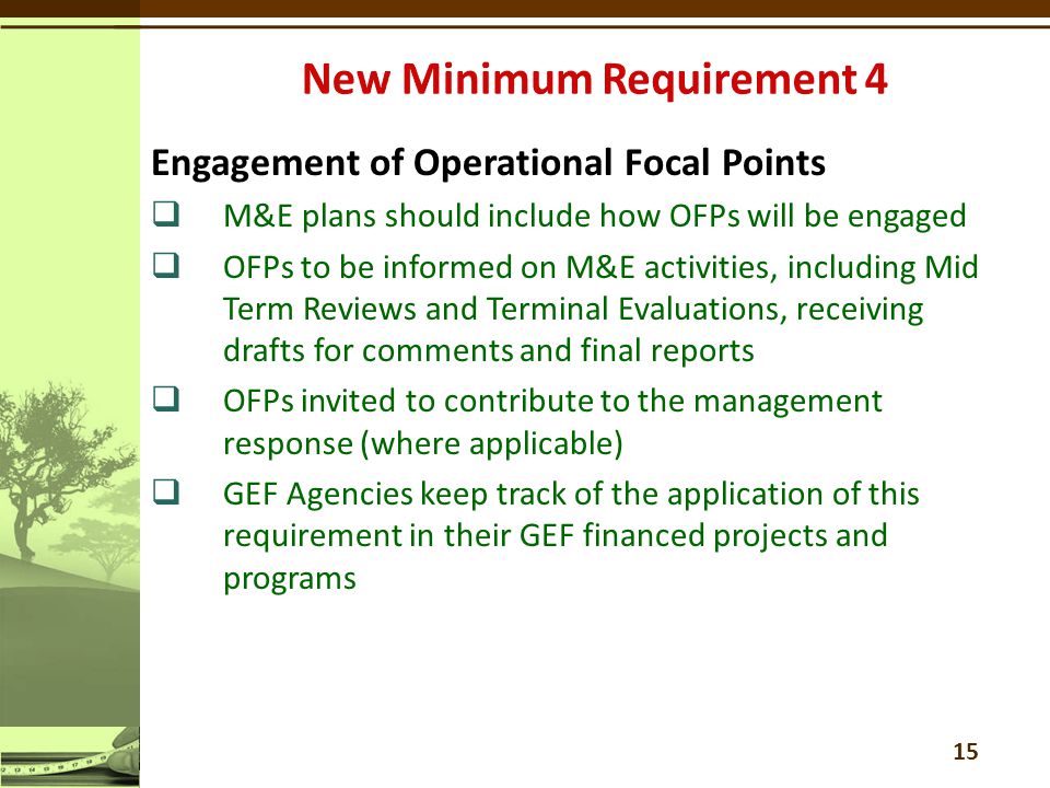 Engagement of Operational Focal Points  M&E plans should include how OFPs will be engaged  OFPs to be informed on M&E activities, including Mid Term Reviews and Terminal Evaluations, receiving drafts for comments and final reports  OFPs invited to contribute to the management response (where applicable)  GEF Agencies keep track of the application of this requirement in their GEF financed projects and programs 15