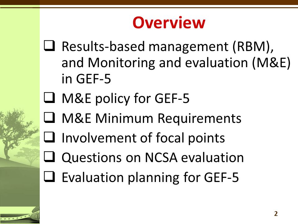  Results-based management (RBM), and Monitoring and evaluation (M&E) in GEF-5  M&E policy for GEF-5  M&E Minimum Requirements  Involvement of focal points  Questions on NCSA evaluation  Evaluation planning for GEF-5 2