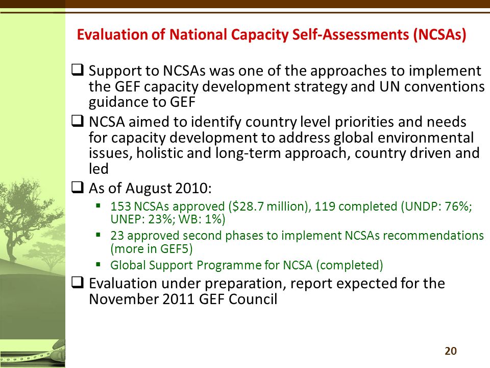  Support to NCSAs was one of the approaches to implement the GEF capacity development strategy and UN conventions guidance to GEF  NCSA aimed to identify country level priorities and needs for capacity development to address global environmental issues, holistic and long-term approach, country driven and led  As of August 2010:  153 NCSAs approved ($28.7 million), 119 completed (UNDP: 76%; UNEP: 23%; WB: 1%)  23 approved second phases to implement NCSAs recommendations (more in GEF5)  Global Support Programme for NCSA (completed)  Evaluation under preparation, report expected for the November 2011 GEF Council 20