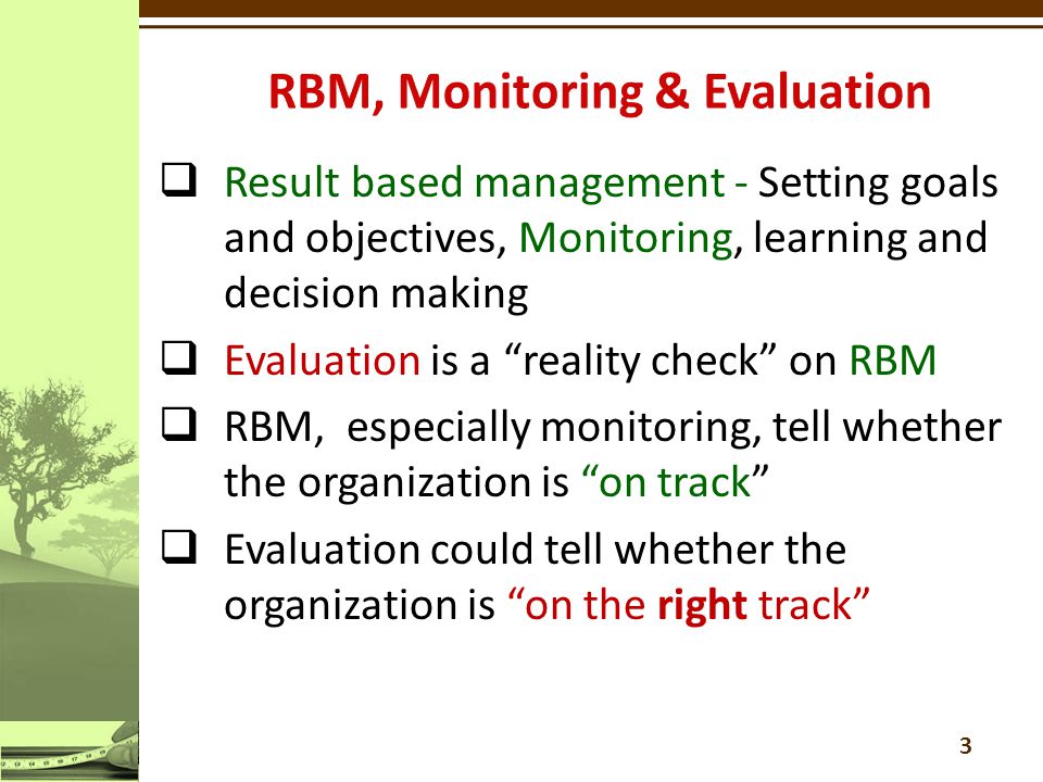 3  Result based management - Setting goals and objectives, Monitoring, learning and decision making  Evaluation is a reality check on RBM  RBM, especially monitoring, tell whether the organization is on track  Evaluation could tell whether the organization is on the right track