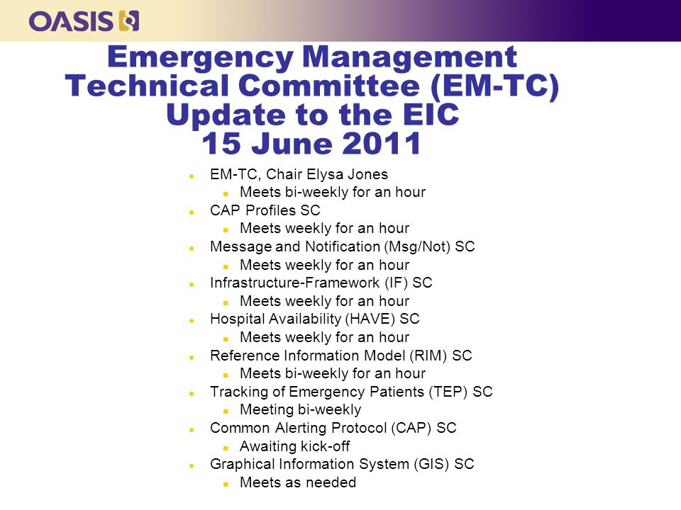Emergency Management Technical Committee (EM-TC) Update to the EIC 15 June 2011 l EM-TC, Chair Elysa Jones n Meets bi-weekly for an hour l CAP Profiles SC n Meets weekly for an hour l Message and Notification (Msg/Not) SC n Meets weekly for an hour l Infrastructure-Framework (IF) SC n Meets weekly for an hour l Hospital Availability (HAVE) SC n Meets weekly for an hour l Reference Information Model (RIM) SC n Meets bi-weekly for an hour l Tracking of Emergency Patients (TEP) SC n Meeting bi-weekly l Common Alerting Protocol (CAP) SC n Awaiting kick-off l Graphical Information System (GIS) SC n Meets as needed