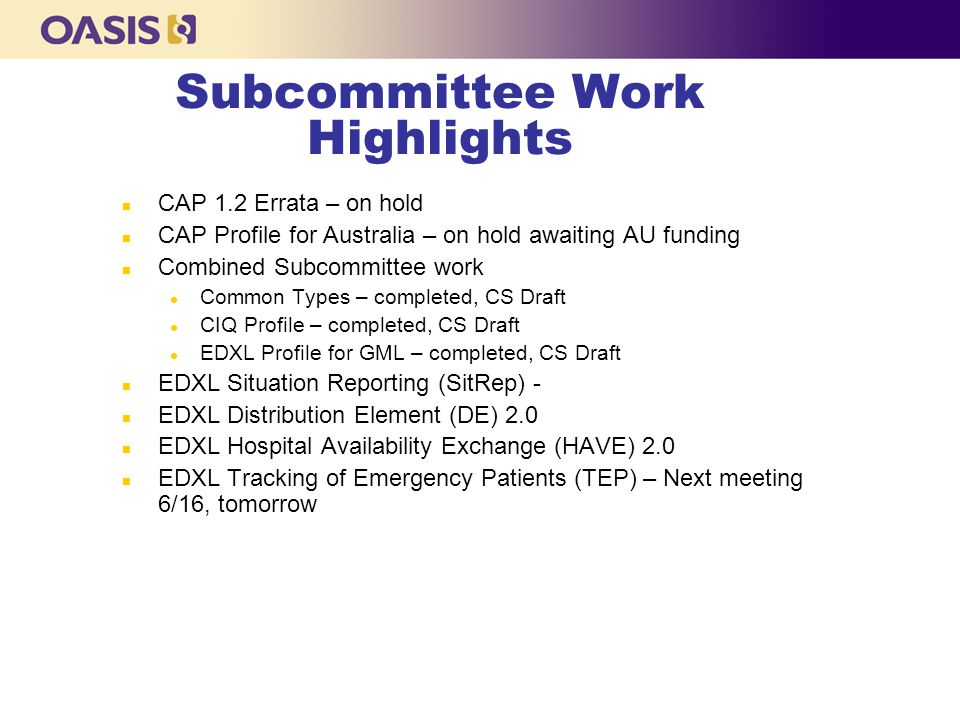 Subcommittee Work Highlights n CAP 1.2 Errata – on hold n CAP Profile for Australia – on hold awaiting AU funding n Combined Subcommittee work l Common Types – completed, CS Draft l CIQ Profile – completed, CS Draft l EDXL Profile for GML – completed, CS Draft n EDXL Situation Reporting (SitRep) - n EDXL Distribution Element (DE) 2.0 n EDXL Hospital Availability Exchange (HAVE) 2.0 n EDXL Tracking of Emergency Patients (TEP) – Next meeting 6/16, tomorrow