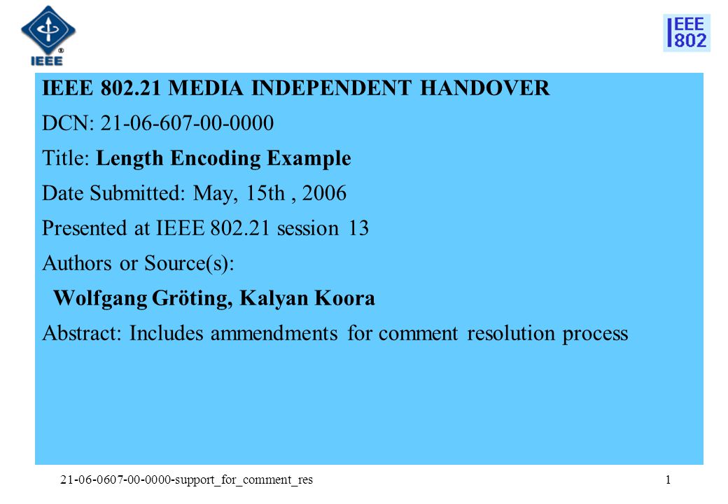 support_for_comment_res1 IEEE MEDIA INDEPENDENT HANDOVER DCN: Title: Length Encoding Example Date Submitted: May, 15th, 2006 Presented at IEEE session 13 Authors or Source(s): Wolfgang Gröting, Kalyan Koora Abstract: Includes ammendments for comment resolution process