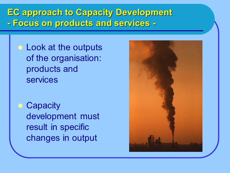 EC approach to Capacity Development - Focus on products and services - Look at the outputs of the organisation: products and services Capacity development must result in specific changes in output
