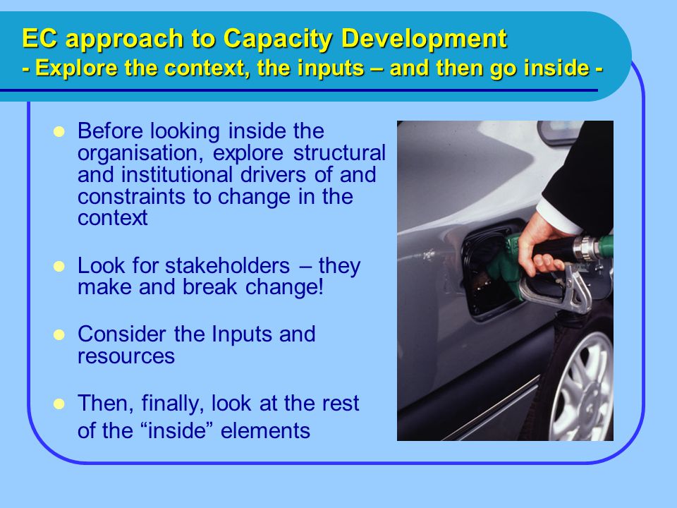 EC approach to Capacity Development - Explore the context, the inputs – and then go inside - Before looking inside the organisation, explore structural and institutional drivers of and constraints to change in the context Look for stakeholders – they make and break change.