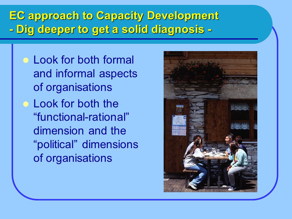 EC approach to Capacity Development - Dig deeper to get a solid diagnosis - Look for both formal and informal aspects of organisations Look for both the functional-rational dimension and the political dimensions of organisations