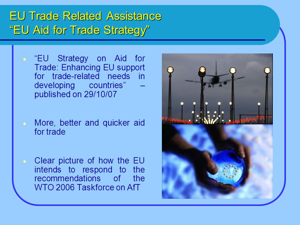 EU Trade Related Assistance EU Aid for Trade Strategy  EU Strategy on Aid for Trade: Enhancing EU support for trade-related needs in developing countries – published on 29/10/07  More, better and quicker aid for trade  Clear picture of how the EU intends to respond to the recommendations of the WTO 2006 Taskforce on AfT