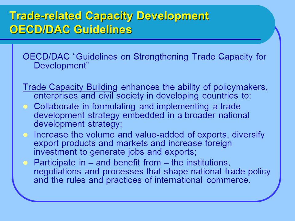 Trade-related Capacity Development OECD/DAC Guidelines OECD/DAC Guidelines on Strengthening Trade Capacity for Development Trade Capacity Building enhances the ability of policymakers, enterprises and civil society in developing countries to: Collaborate in formulating and implementing a trade development strategy embedded in a broader national development strategy; Increase the volume and value-added of exports, diversify export products and markets and increase foreign investment to generate jobs and exports; Participate in – and benefit from – the institutions, negotiations and processes that shape national trade policy and the rules and practices of international commerce.